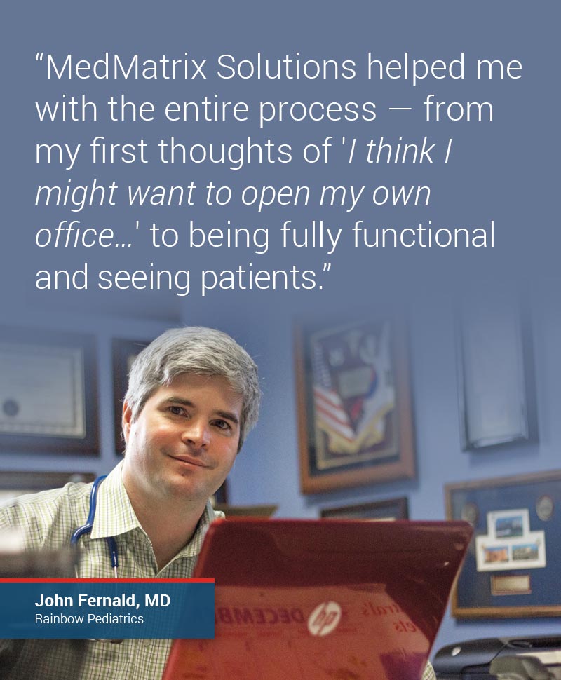 MedMatrix Solutions really helped me with the entire process—from my first thoughts of I think I might want to open my own office… to being fully functional and seeing patients.” –John Fernald, MD