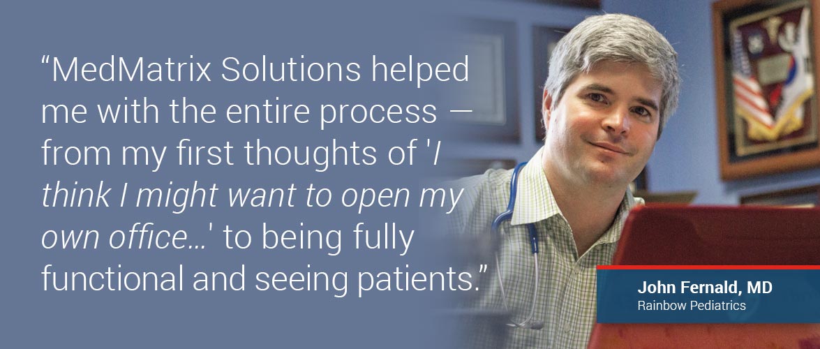 MedMatrix Solutions  really helped me with the entire process—from my first thoughts of 'I think I might want to open my own office…' to being fully functional and seeing patients.” –John Fernald, MD